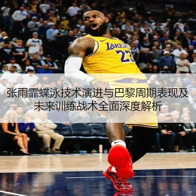 张雨霏蝶泳技术演进与巴黎周期表现及未来训练战术全面深度解析